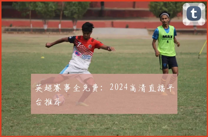 英超赛事全免费：2024高清直播平台推荐