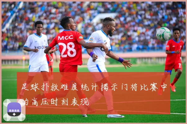 足球扑救难度统计揭示门将比赛中的高压时刻表现